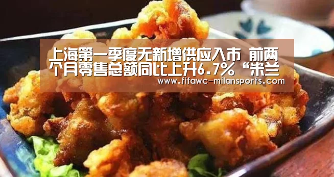 上海第一季度无新增供应入市 前两个月零售总额同比上升6.7%“米兰体育app”(图3) 米兰体育网页版